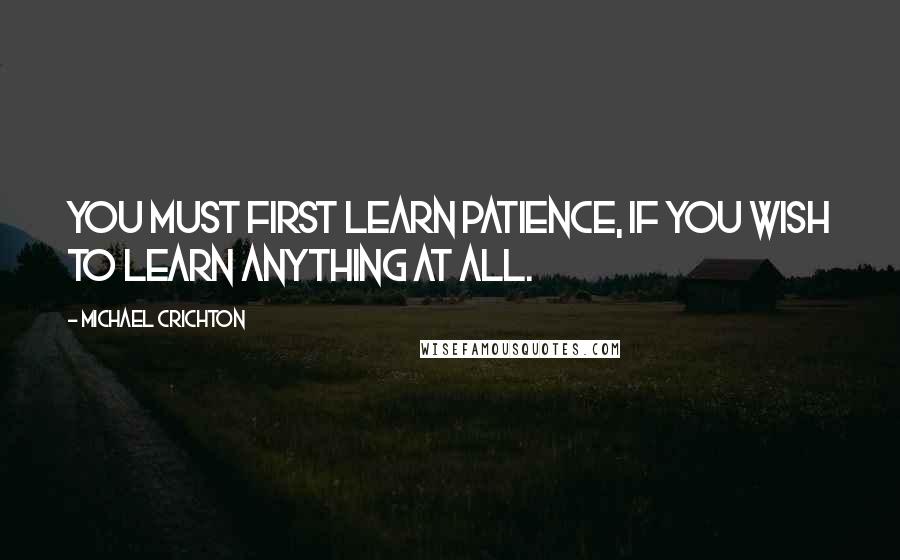 Michael Crichton Quotes: You must first learn patience, if you wish to learn anything at all.