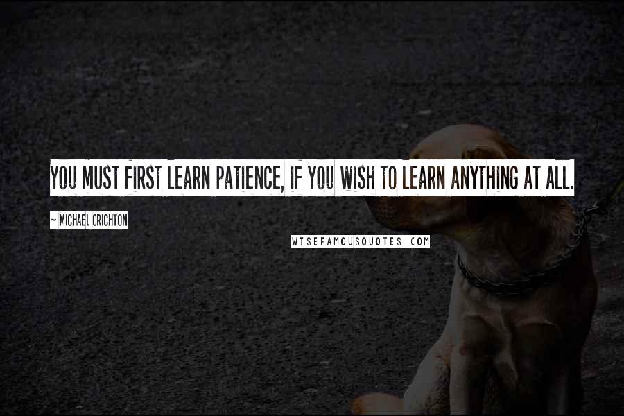 Michael Crichton Quotes: You must first learn patience, if you wish to learn anything at all.