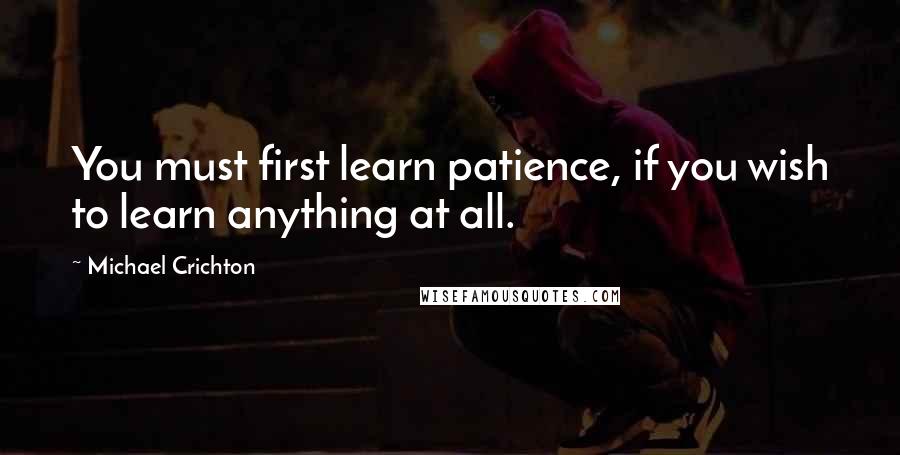 Michael Crichton Quotes: You must first learn patience, if you wish to learn anything at all.