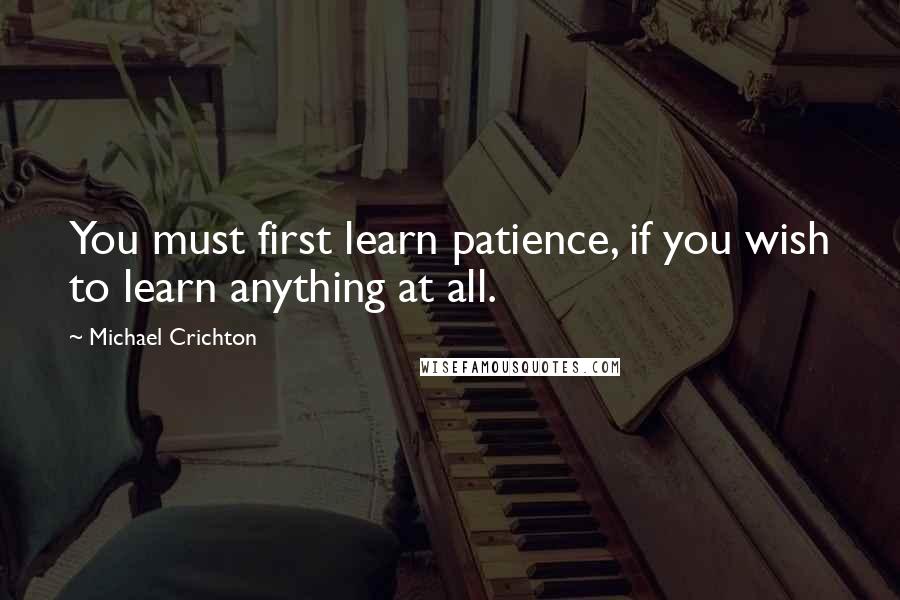 Michael Crichton Quotes: You must first learn patience, if you wish to learn anything at all.