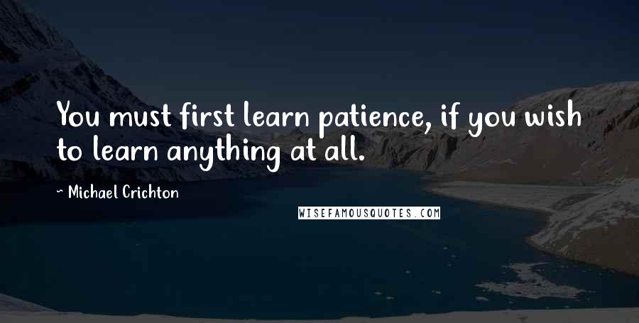 Michael Crichton Quotes: You must first learn patience, if you wish to learn anything at all.