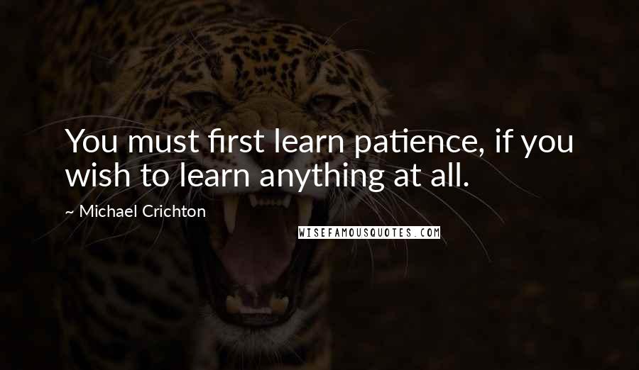 Michael Crichton Quotes: You must first learn patience, if you wish to learn anything at all.