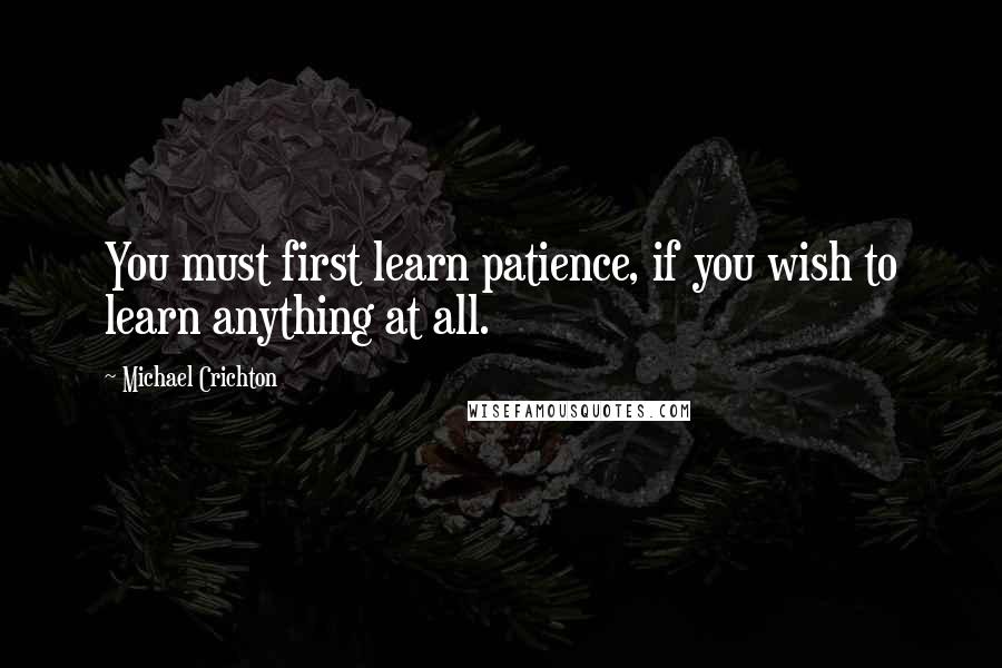 Michael Crichton Quotes: You must first learn patience, if you wish to learn anything at all.