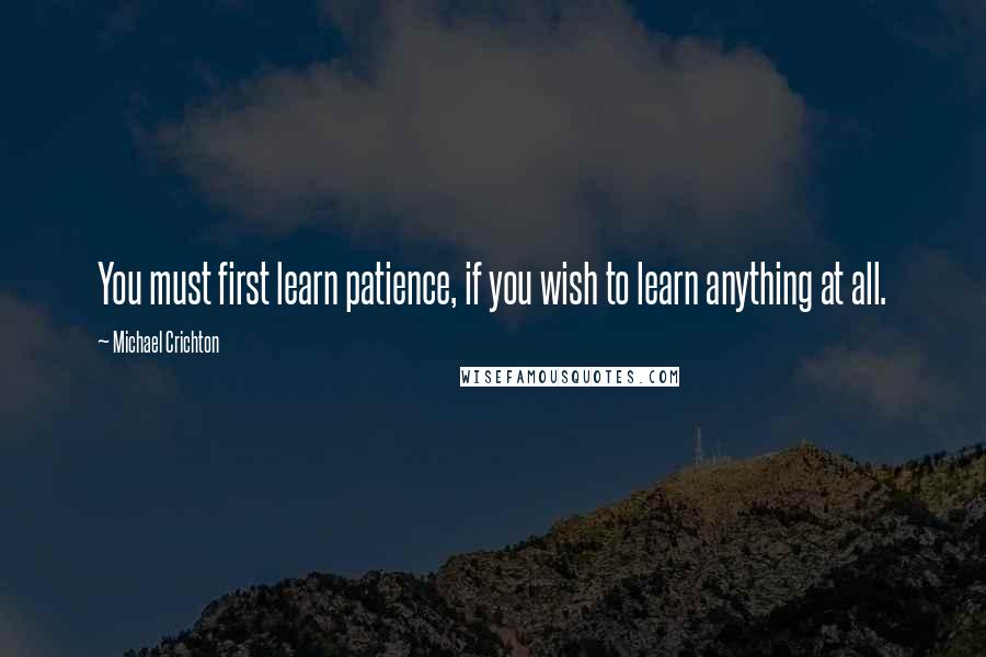 Michael Crichton Quotes: You must first learn patience, if you wish to learn anything at all.