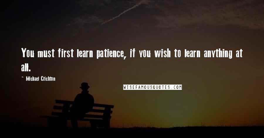 Michael Crichton Quotes: You must first learn patience, if you wish to learn anything at all.