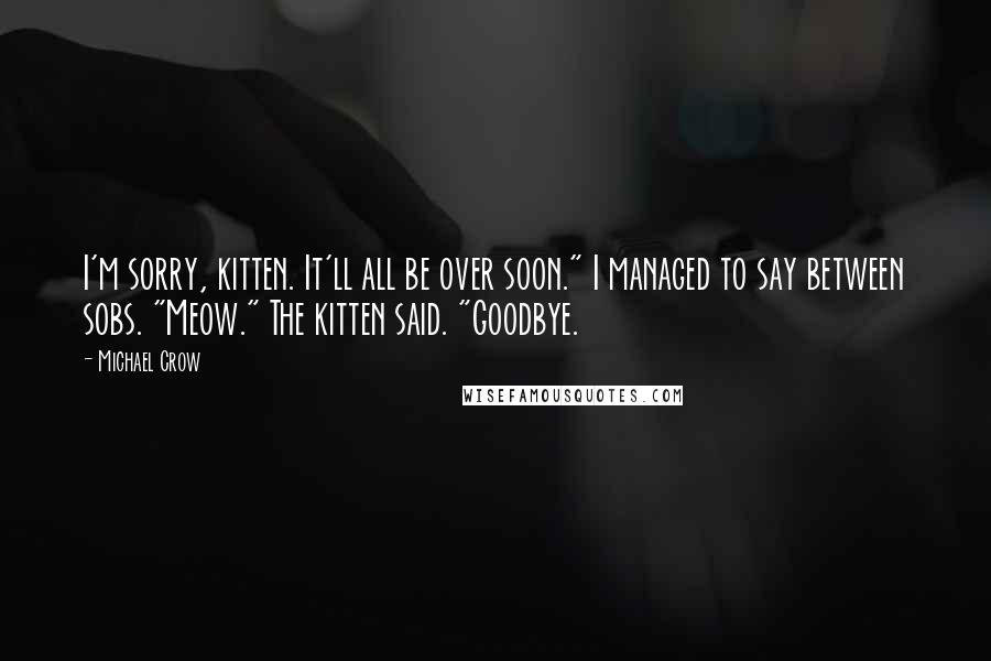Michael Crow Quotes: I'm sorry, kitten. It'll all be over soon." I managed to say between sobs. "Meow." The kitten said. "Goodbye.
