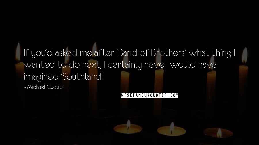 Michael Cudlitz Quotes: If you'd asked me after 'Band of Brothers' what thing I wanted to do next, I certainly never would have imagined 'Southland.'