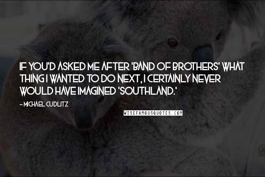 Michael Cudlitz Quotes: If you'd asked me after 'Band of Brothers' what thing I wanted to do next, I certainly never would have imagined 'Southland.'