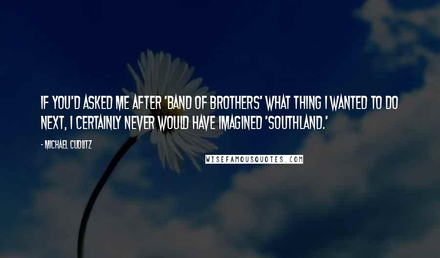 Michael Cudlitz Quotes: If you'd asked me after 'Band of Brothers' what thing I wanted to do next, I certainly never would have imagined 'Southland.'