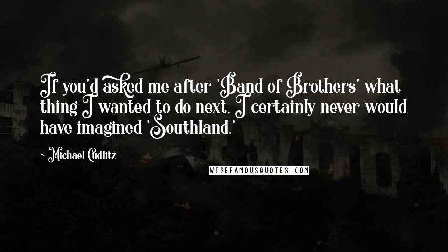 Michael Cudlitz Quotes: If you'd asked me after 'Band of Brothers' what thing I wanted to do next, I certainly never would have imagined 'Southland.'