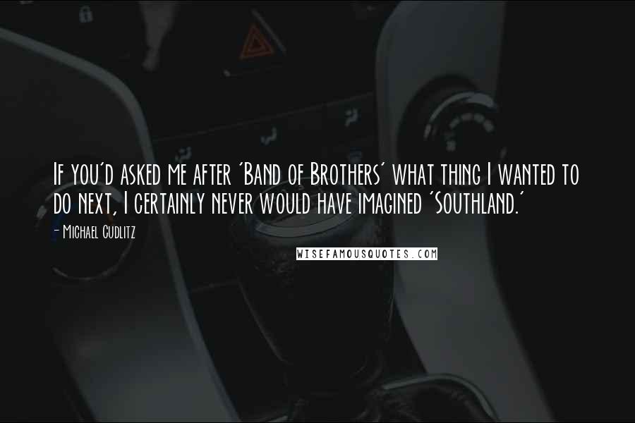 Michael Cudlitz Quotes: If you'd asked me after 'Band of Brothers' what thing I wanted to do next, I certainly never would have imagined 'Southland.'