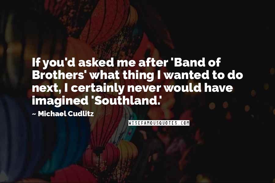 Michael Cudlitz Quotes: If you'd asked me after 'Band of Brothers' what thing I wanted to do next, I certainly never would have imagined 'Southland.'