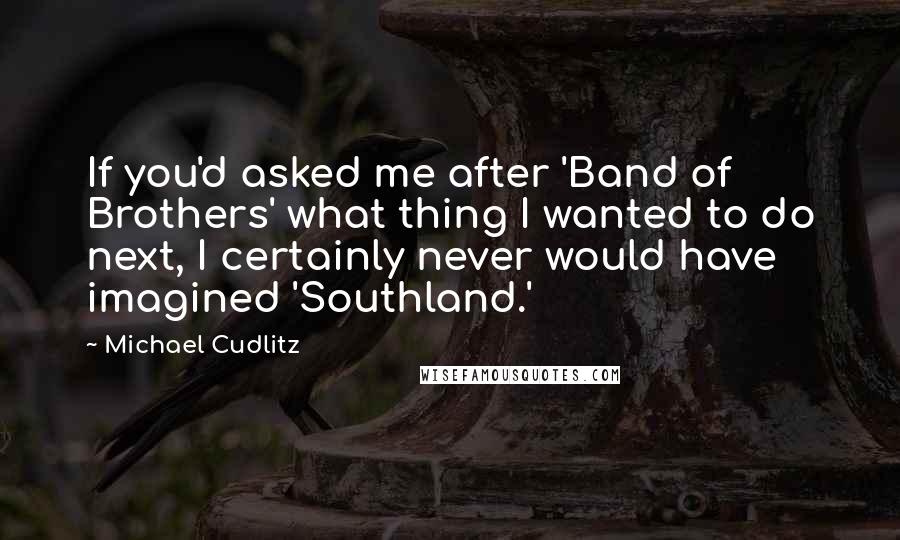 Michael Cudlitz Quotes: If you'd asked me after 'Band of Brothers' what thing I wanted to do next, I certainly never would have imagined 'Southland.'
