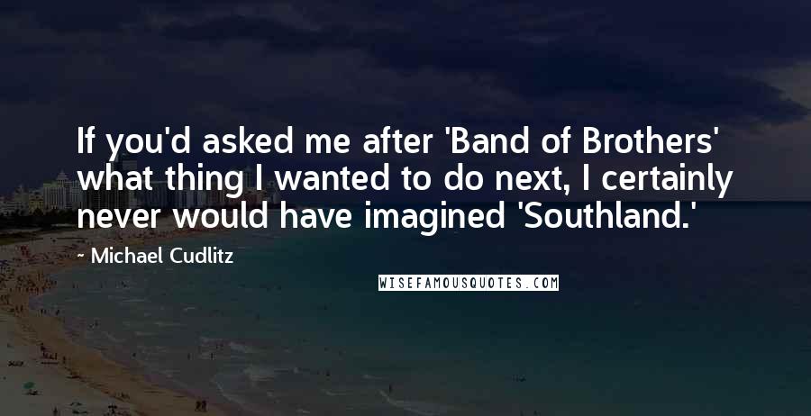 Michael Cudlitz Quotes: If you'd asked me after 'Band of Brothers' what thing I wanted to do next, I certainly never would have imagined 'Southland.'