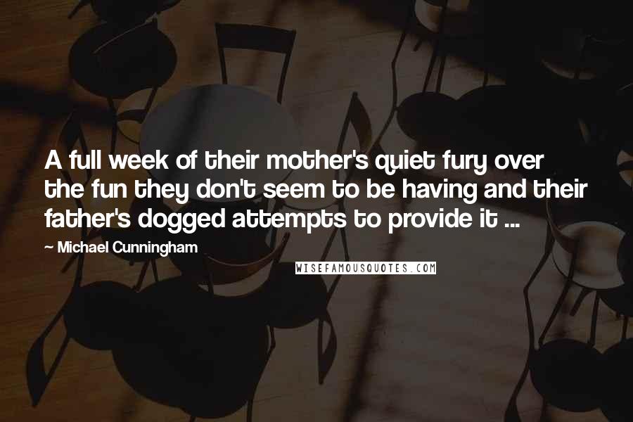 Michael Cunningham Quotes: A full week of their mother's quiet fury over the fun they don't seem to be having and their father's dogged attempts to provide it ...