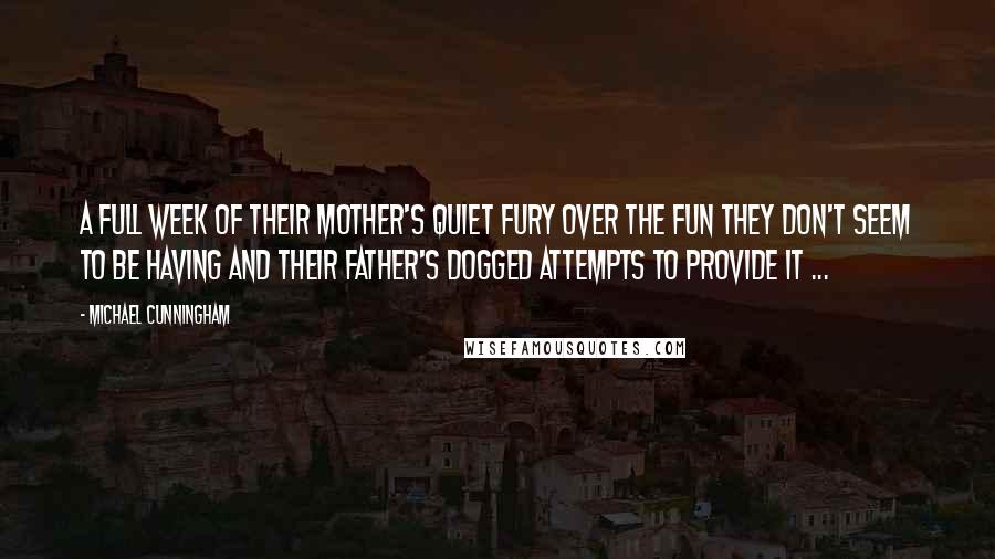 Michael Cunningham Quotes: A full week of their mother's quiet fury over the fun they don't seem to be having and their father's dogged attempts to provide it ...