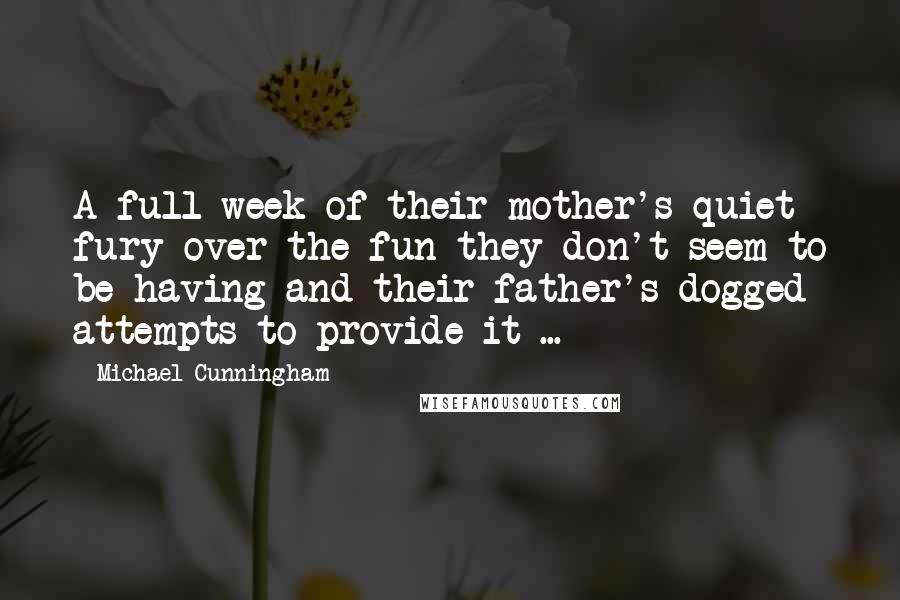 Michael Cunningham Quotes: A full week of their mother's quiet fury over the fun they don't seem to be having and their father's dogged attempts to provide it ...