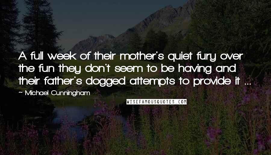 Michael Cunningham Quotes: A full week of their mother's quiet fury over the fun they don't seem to be having and their father's dogged attempts to provide it ...
