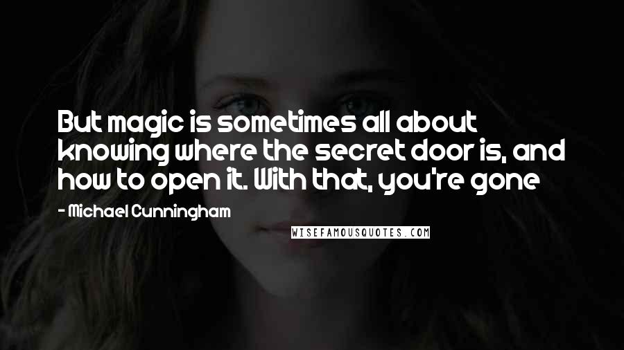 Michael Cunningham Quotes: But magic is sometimes all about knowing where the secret door is, and how to open it. With that, you're gone