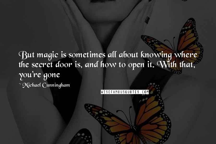 Michael Cunningham Quotes: But magic is sometimes all about knowing where the secret door is, and how to open it. With that, you're gone