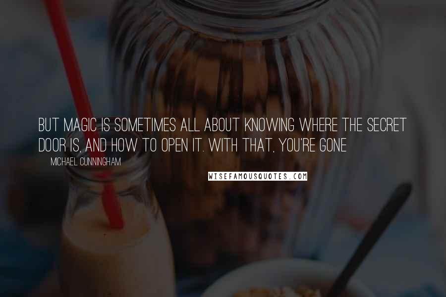 Michael Cunningham Quotes: But magic is sometimes all about knowing where the secret door is, and how to open it. With that, you're gone