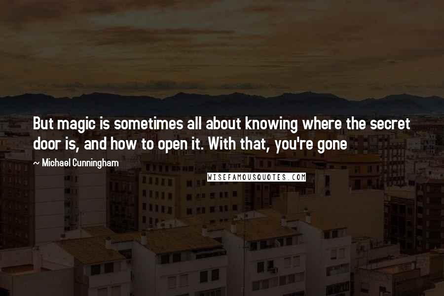 Michael Cunningham Quotes: But magic is sometimes all about knowing where the secret door is, and how to open it. With that, you're gone