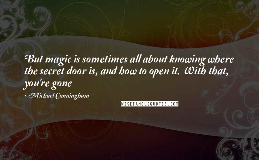 Michael Cunningham Quotes: But magic is sometimes all about knowing where the secret door is, and how to open it. With that, you're gone