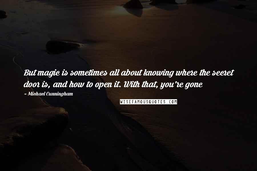 Michael Cunningham Quotes: But magic is sometimes all about knowing where the secret door is, and how to open it. With that, you're gone