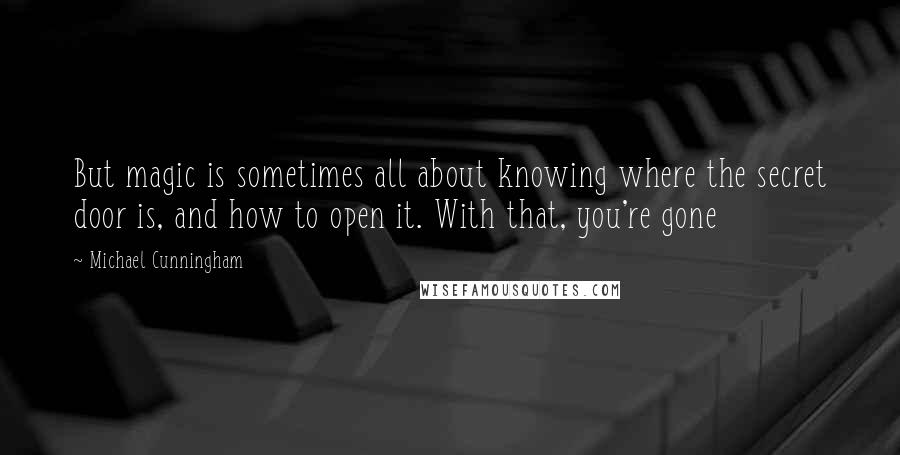 Michael Cunningham Quotes: But magic is sometimes all about knowing where the secret door is, and how to open it. With that, you're gone