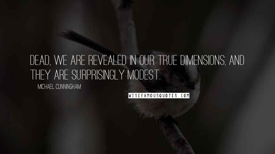 Michael Cunningham Quotes: Dead, we are revealed in our true dimensions, and they are surprisingly modest.