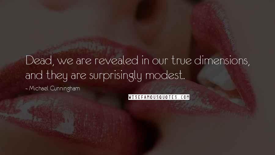 Michael Cunningham Quotes: Dead, we are revealed in our true dimensions, and they are surprisingly modest.
