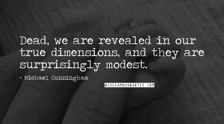 Michael Cunningham Quotes: Dead, we are revealed in our true dimensions, and they are surprisingly modest.