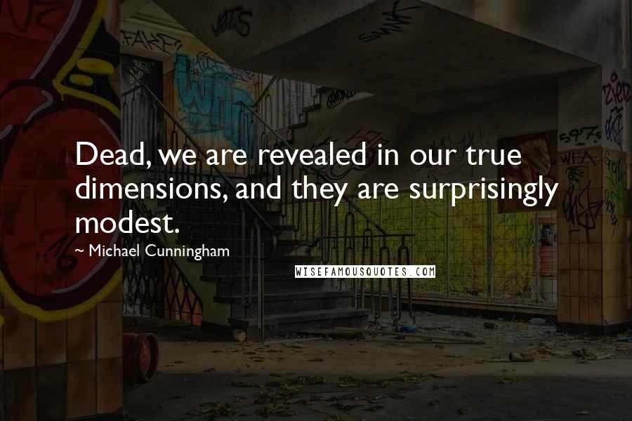 Michael Cunningham Quotes: Dead, we are revealed in our true dimensions, and they are surprisingly modest.