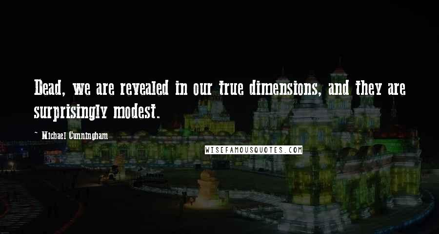 Michael Cunningham Quotes: Dead, we are revealed in our true dimensions, and they are surprisingly modest.