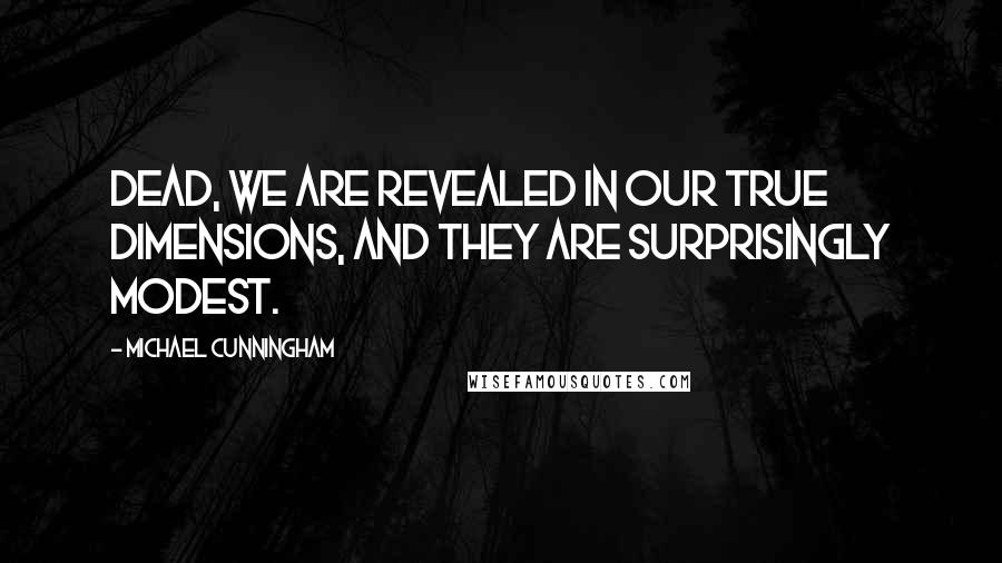 Michael Cunningham Quotes: Dead, we are revealed in our true dimensions, and they are surprisingly modest.