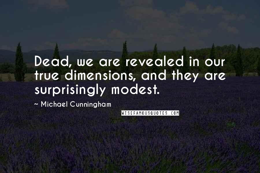 Michael Cunningham Quotes: Dead, we are revealed in our true dimensions, and they are surprisingly modest.