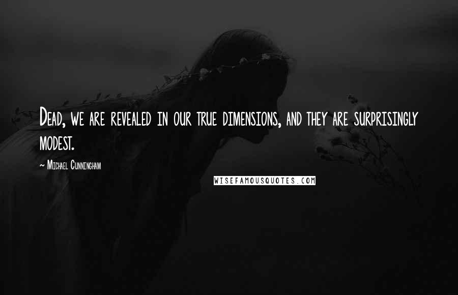 Michael Cunningham Quotes: Dead, we are revealed in our true dimensions, and they are surprisingly modest.