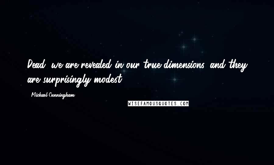 Michael Cunningham Quotes: Dead, we are revealed in our true dimensions, and they are surprisingly modest.