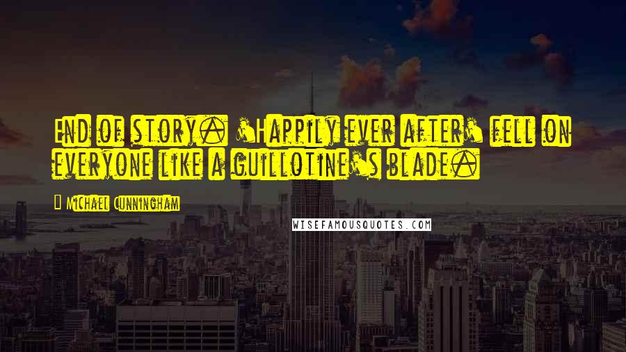 Michael Cunningham Quotes: End of story. 'Happily ever after' fell on everyone like a guillotine's blade.