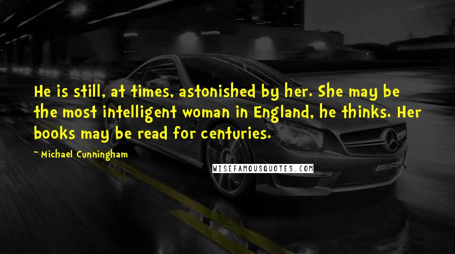 Michael Cunningham Quotes: He is still, at times, astonished by her. She may be the most intelligent woman in England, he thinks. Her books may be read for centuries.