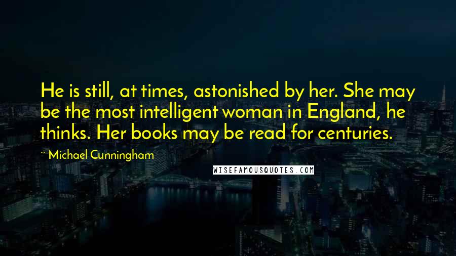 Michael Cunningham Quotes: He is still, at times, astonished by her. She may be the most intelligent woman in England, he thinks. Her books may be read for centuries.