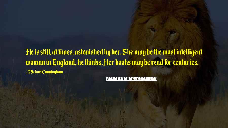 Michael Cunningham Quotes: He is still, at times, astonished by her. She may be the most intelligent woman in England, he thinks. Her books may be read for centuries.