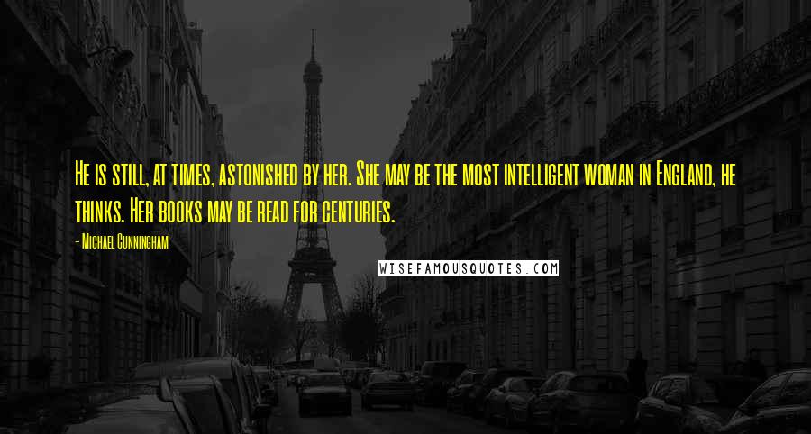 Michael Cunningham Quotes: He is still, at times, astonished by her. She may be the most intelligent woman in England, he thinks. Her books may be read for centuries.