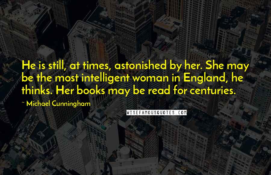 Michael Cunningham Quotes: He is still, at times, astonished by her. She may be the most intelligent woman in England, he thinks. Her books may be read for centuries.