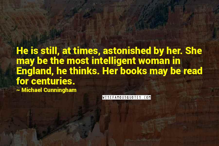 Michael Cunningham Quotes: He is still, at times, astonished by her. She may be the most intelligent woman in England, he thinks. Her books may be read for centuries.