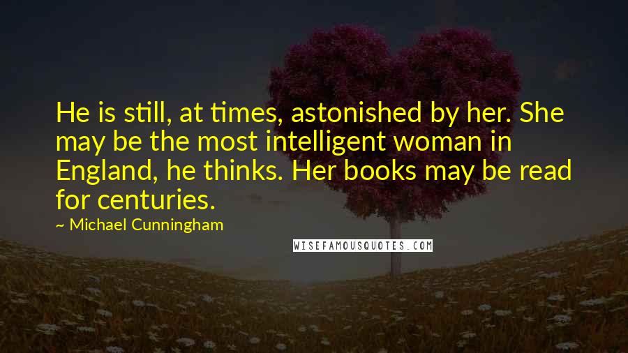 Michael Cunningham Quotes: He is still, at times, astonished by her. She may be the most intelligent woman in England, he thinks. Her books may be read for centuries.