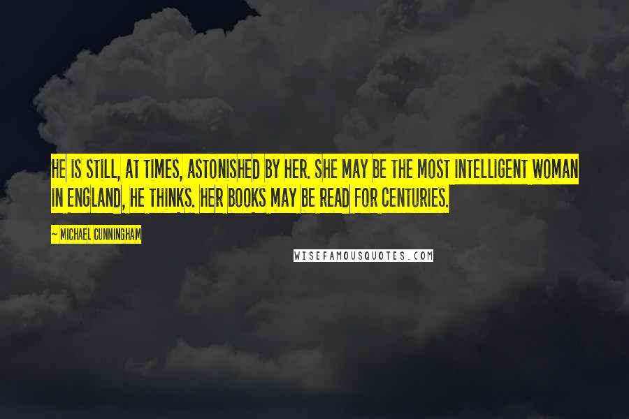 Michael Cunningham Quotes: He is still, at times, astonished by her. She may be the most intelligent woman in England, he thinks. Her books may be read for centuries.