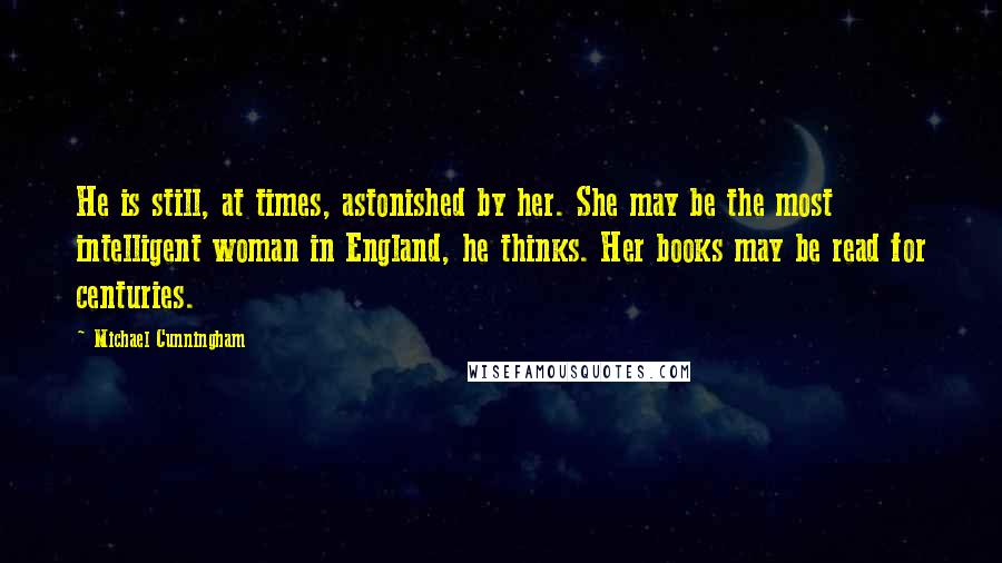 Michael Cunningham Quotes: He is still, at times, astonished by her. She may be the most intelligent woman in England, he thinks. Her books may be read for centuries.