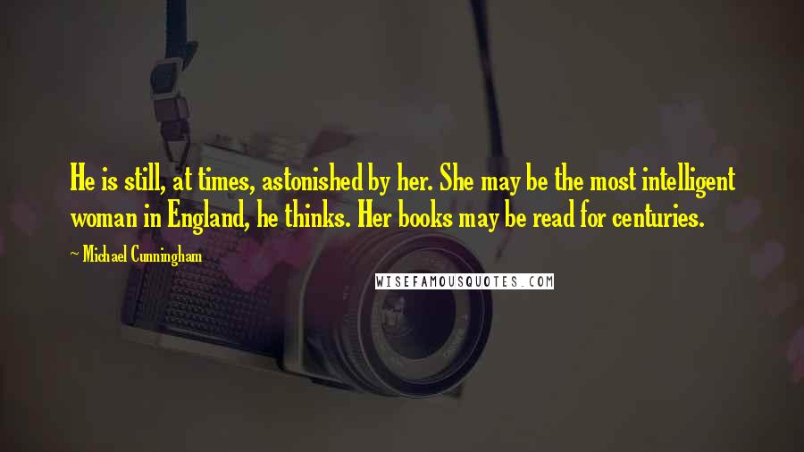 Michael Cunningham Quotes: He is still, at times, astonished by her. She may be the most intelligent woman in England, he thinks. Her books may be read for centuries.