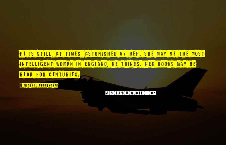 Michael Cunningham Quotes: He is still, at times, astonished by her. She may be the most intelligent woman in England, he thinks. Her books may be read for centuries.